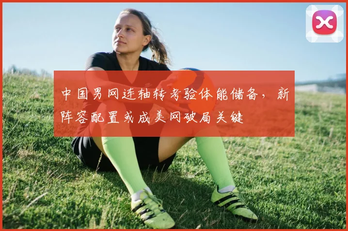 中国男网连轴转考验体能储备,新阵容配置或成美网破局关键