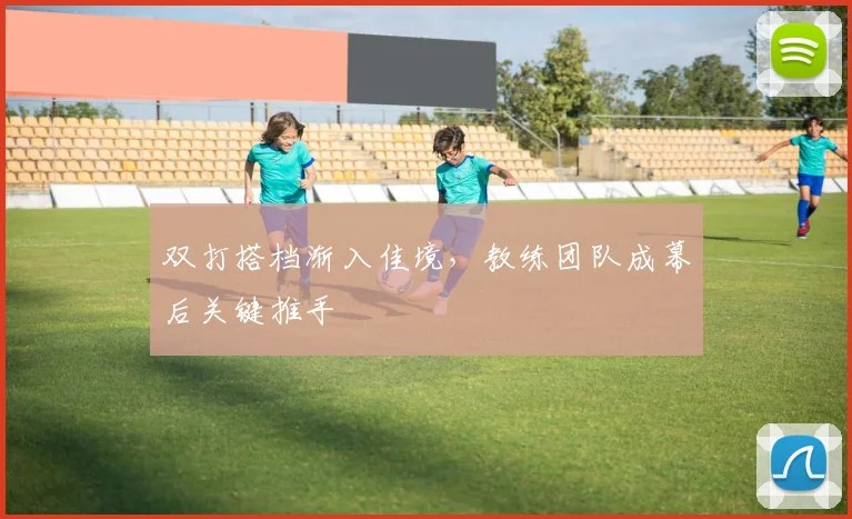 双打搭档渐入佳境,教练团队成幕后关键推手
