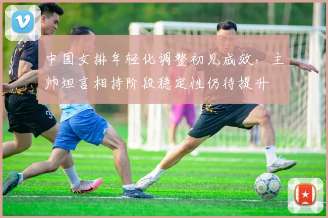 中国女排年轻化调整初见成效,主帅坦言相持阶段稳定性仍待提升