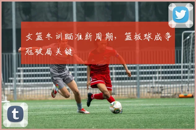 女篮冬训瞄准新周期，篮板球成争冠破局关键 - Kaiyun