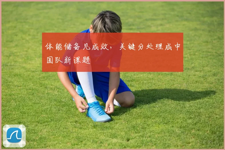体能储备见成效,关键分处理成中国队新课题