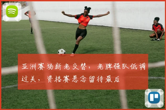 亚洲赛场新老交替，老牌强队低调过关，资格赛悬念留待最后