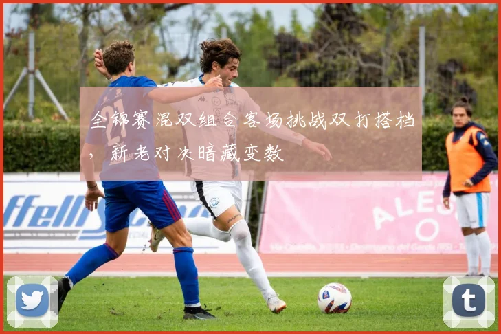 全锦赛混双组合客场挑战双打搭档,新老对决暗藏变数