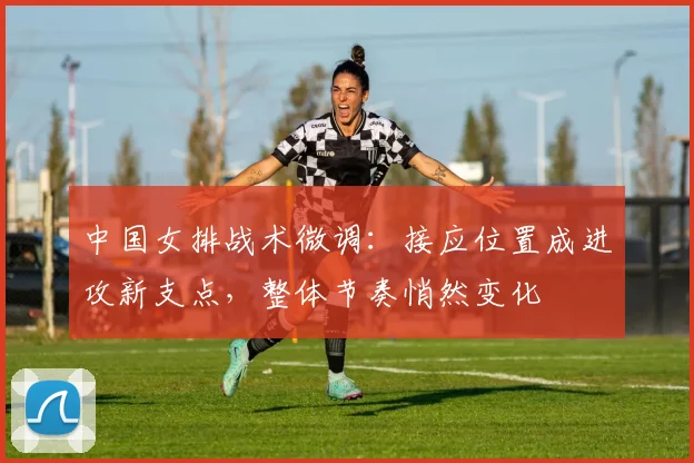 中国女排战术微调:接应位置成进攻新支点,整体节奏悄然变化