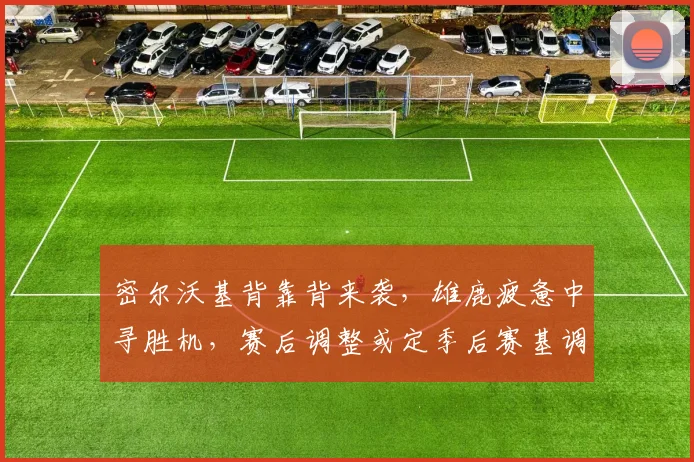 密尔沃基背靠背来袭，雄鹿疲惫中寻胜机，赛后调整或定季后赛基调 - Kaiyun