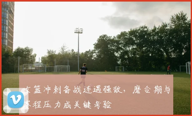 女篮冲刺备战连遇强敌，磨合期与赛程压力成关键考验 - Kaiyun