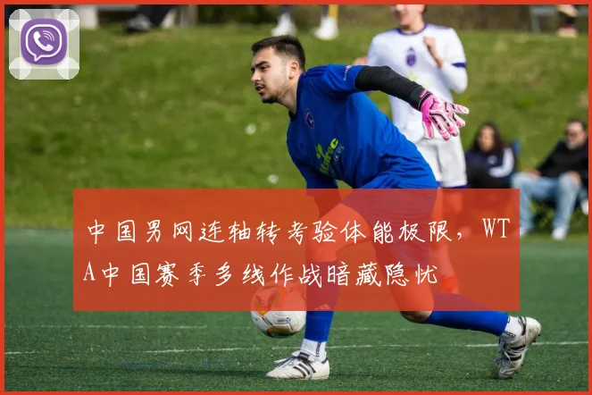 中国男网连轴转考验体能极限,WTA中国赛季多线作战暗藏隐忧