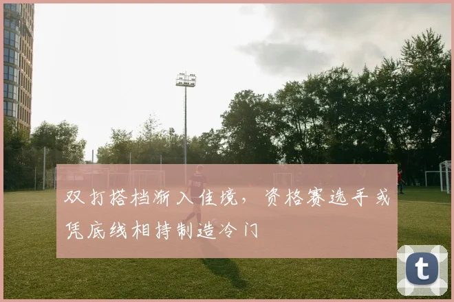 双打搭档渐入佳境,资格赛选手或凭底线相持制造冷门