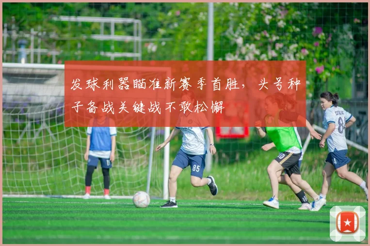 发球利器瞄准新赛季首胜,头号种子备战关键战不敢松懈