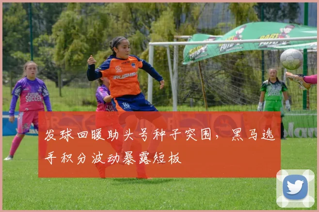 发球回暖助头号种子突围，黑马选手积分波动暴露短板