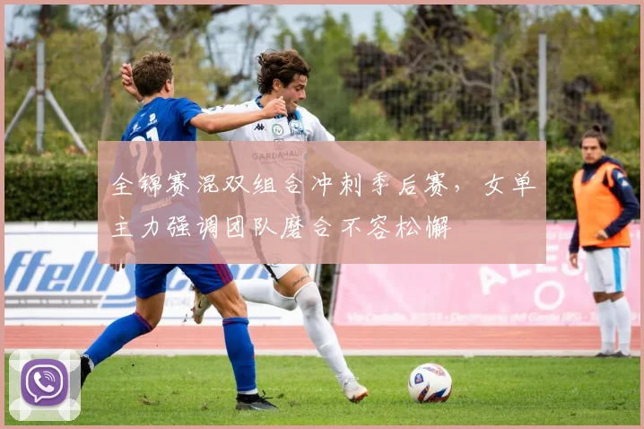 全锦赛混双组合冲刺季后赛，女单主力强调团队磨合不容松懈
