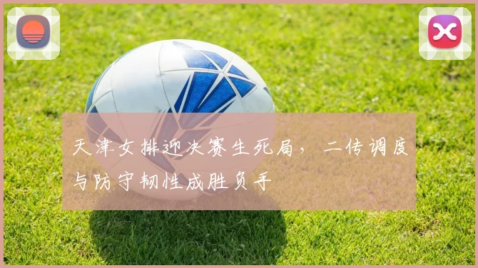 天津女排迎决赛生死局，二传调度与防守韧性成胜负手 - Kaiyun
