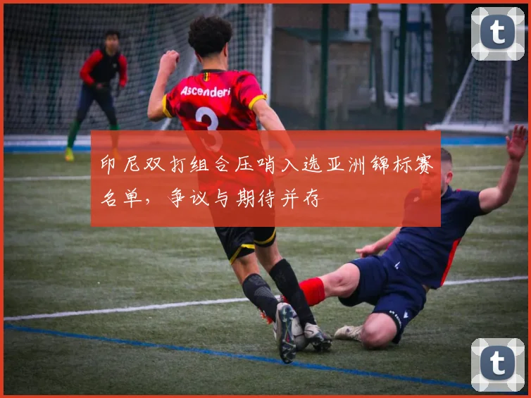 印尼双打组合压哨入选亚洲锦标赛名单，争议与期待并存