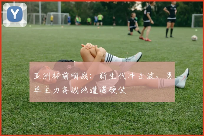 亚洲杯前哨战:新生代冲击波,男单主力备战地遭遇硬仗
