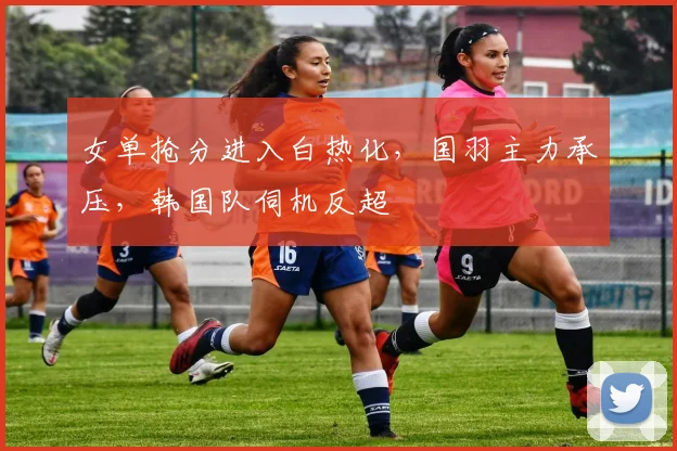 女单抢分进入白热化，国羽主力承压，韩国队伺机反超 - Kaiyun