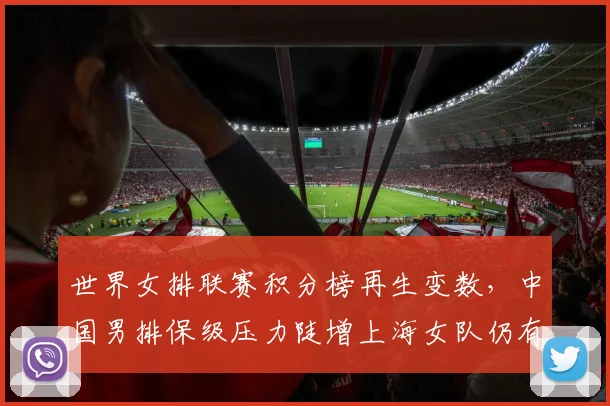 世界女排联赛积分榜再生变数,中国男排保级压力陡增上海女队仍有突围希望