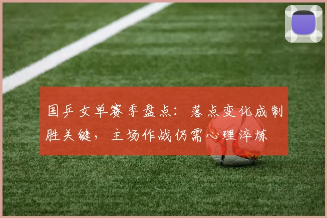 国乒女单赛季盘点：落点变化成制胜关键，主场作战仍需心理淬炼 - Kaiyun