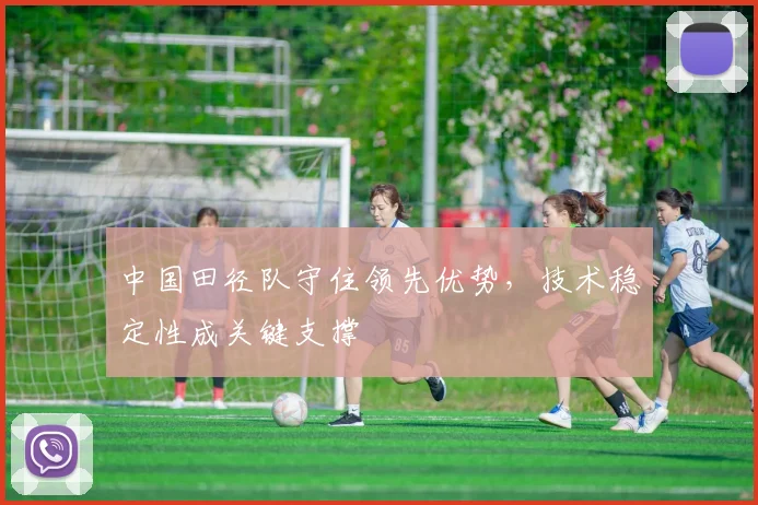 中国田径队守住领先优势,技术稳定性成关键支撑