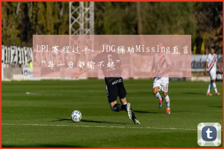 LPL赛程过半,JDG辅助Missing直言“每一分都输不起”