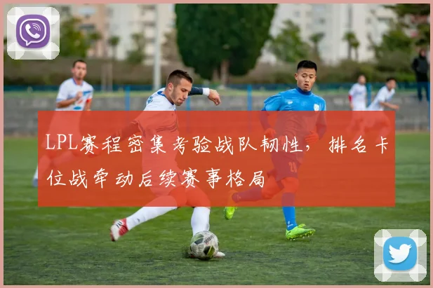 LPL赛程密集考验战队韧性，排名卡位战牵动后续赛事格局