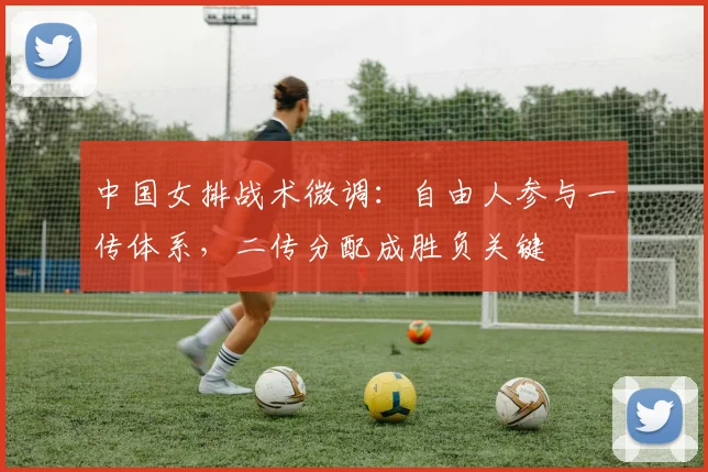 中国女排战术微调：自由人参与一传体系，二传分配成胜负关键