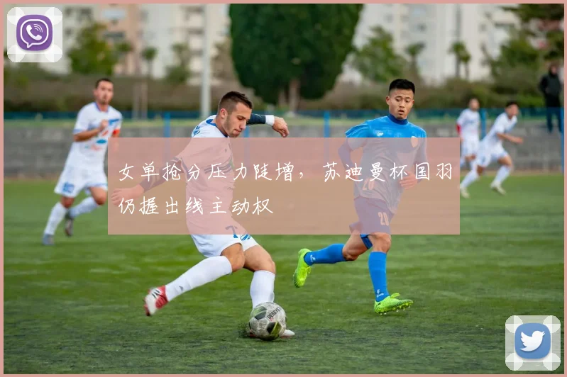 女单抢分压力陡增，苏迪曼杯国羽仍握出线主动权 - Kaiyun