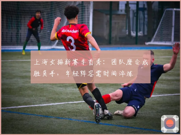 上海女排新赛季首秀:团队磨合成胜负手,年轻阵容需时间淬炼