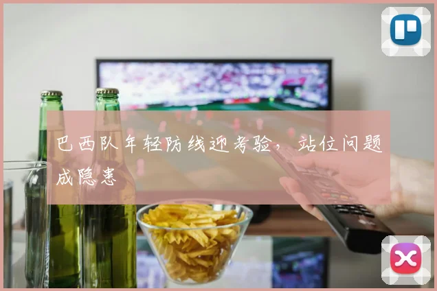 巴西队年轻防线迎考验，站位问题成隐患 - Kaiyun