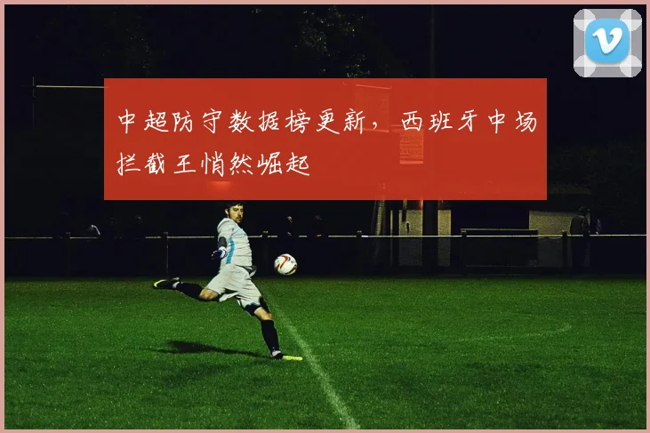 中超防守数据榜更新，西班牙中场拦截王悄然崛起