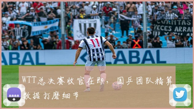 WTT总决赛收官在即,国乒团队精算数据打磨细节