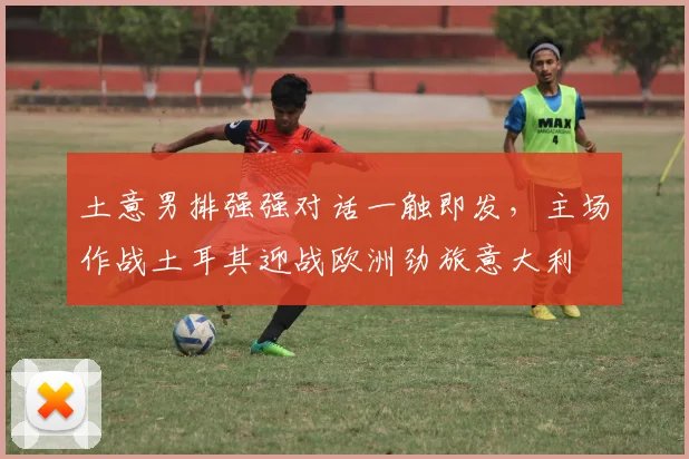 土意男排强强对话一触即发,主场作战土耳其迎战欧洲劲旅意大利
