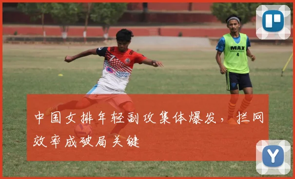 中国女排年轻副攻集体爆发,拦网效率成破局关键