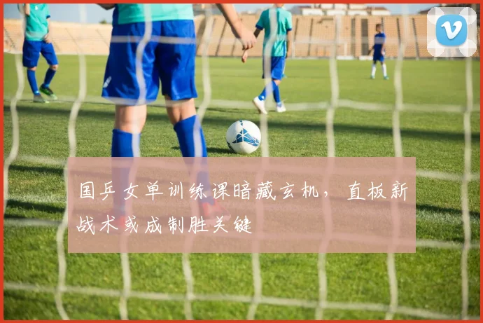 国乒女单训练课暗藏玄机，直板新战术或成制胜关键 - Kaiyun