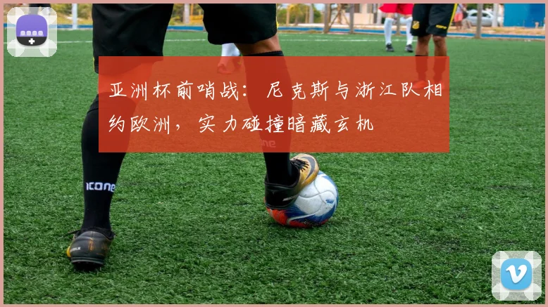 亚洲杯前哨战：尼克斯与浙江队相约欧洲，实力碰撞暗藏玄机