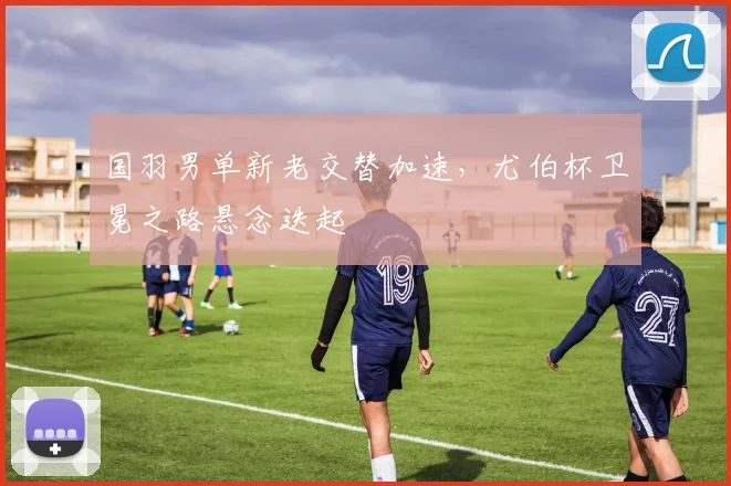 国羽男单新老交替加速，尤伯杯卫冕之路悬念迭起 - Kaiyun