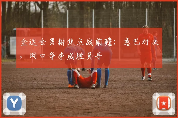 全运会男排焦点战前瞻:意巴对决,网口争夺成胜负手