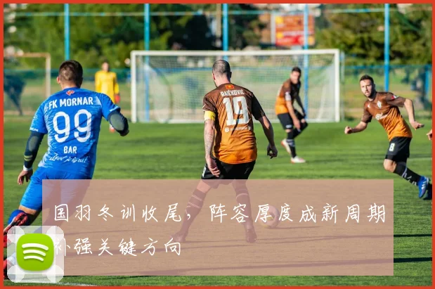 国羽冬训收尾，阵容厚度成新周期补强关键方向 - Kaiyun