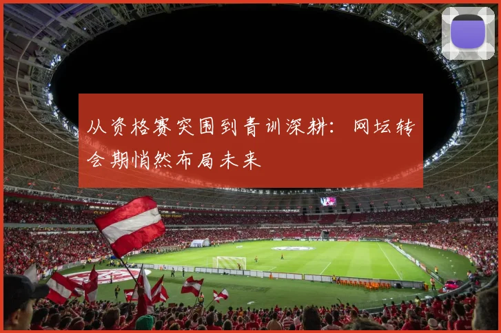 从资格赛突围到青训深耕:网坛转会期悄然布局未来