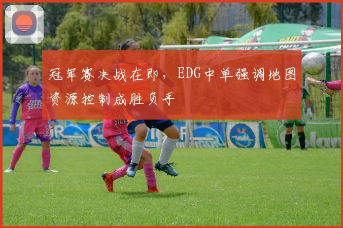 冠军赛决战在即，EDG中单强调地图资源控制成胜负手