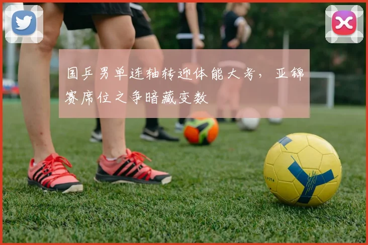 国乒男单连轴转迎体能大考，亚锦赛席位之争暗藏变数 - Kaiyun