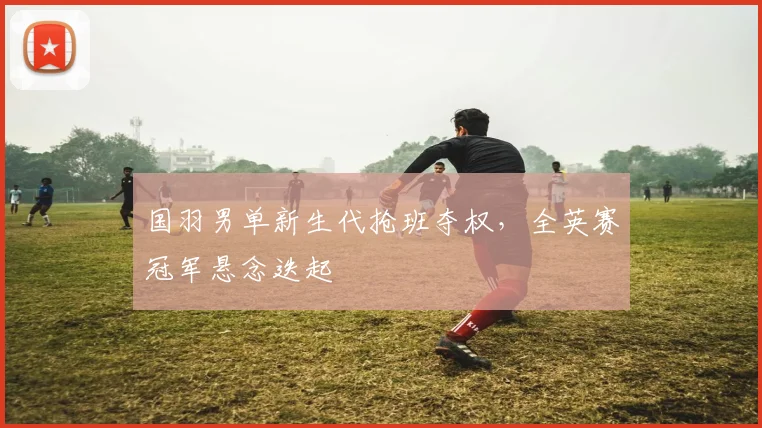 国羽男单新生代抢班夺权，全英赛冠军悬念迭起 - Kaiyun
