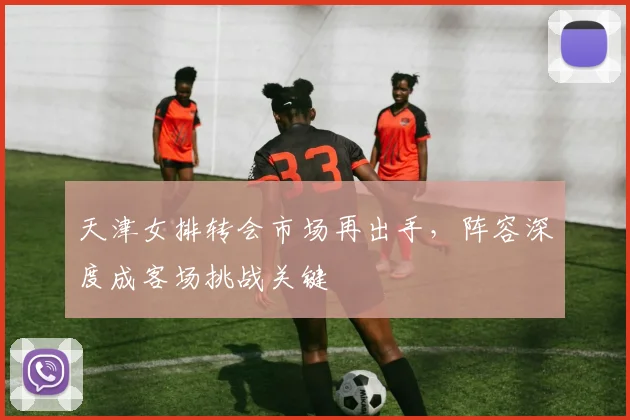 天津女排转会市场再出手，阵容深度成客场挑战关键 - Kaiyun