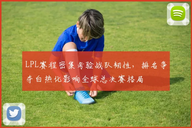 LPL赛程密集考验战队韧性，排名争夺白热化影响全球总决赛格局